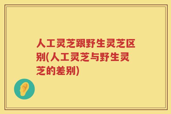 人工灵芝跟野生灵芝区别(人工灵芝与野生灵芝的差别)