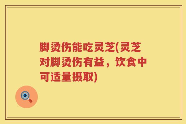 脚烫伤能吃灵芝(灵芝对脚烫伤有益，饮食中可适量摄取)