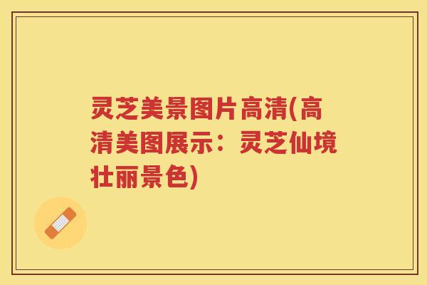 灵芝美景图片高清(高清美图展示：灵芝仙境壮丽景色)