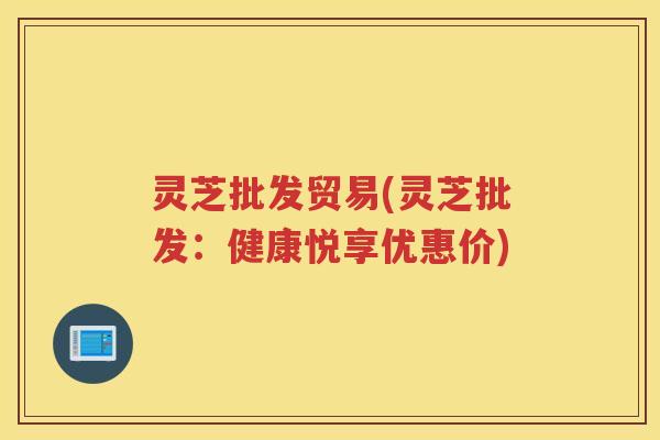 灵芝批发贸易(灵芝批发：健康悦享优惠价)