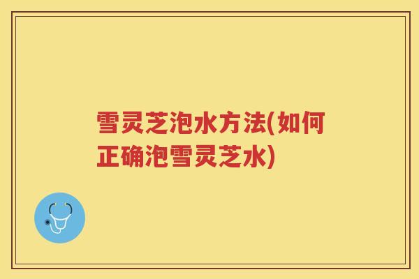 雪灵芝泡水方法(如何正确泡雪灵芝水) 雪灵芝泡水方法(如何正确泡雪灵芝水)