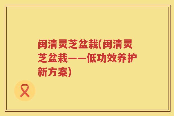 闽清灵芝盆栽(闽清灵芝盆栽——低功效养护新方案)