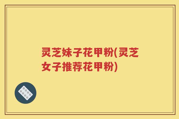 灵芝妹子花甲粉(灵芝女子推荐花甲粉)