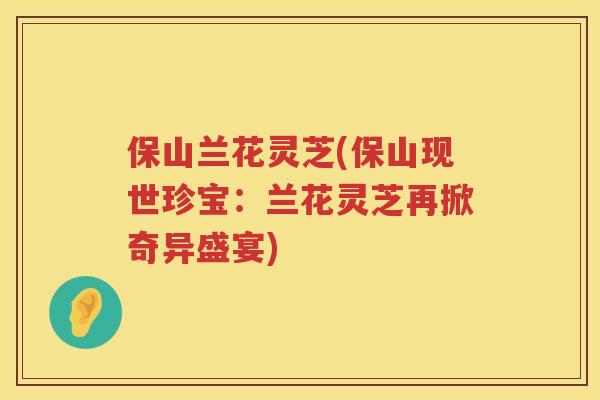 保山兰花灵芝(保山现世珍宝:兰花灵芝再掀奇异盛宴) 保山兰花灵芝(保山现世珍宝:兰花灵芝再掀奇异盛宴)