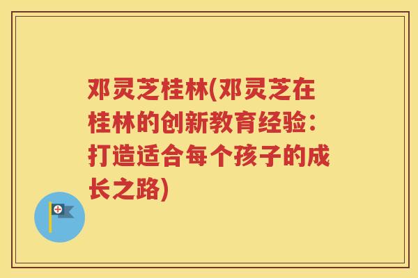 邓灵芝桂林(邓灵芝在桂林的创新教育经验:打造适合每个孩子的成长之路) 邓灵芝桂林(邓灵芝在桂林的创新教育经验:打造适合每个孩子的成长之路)