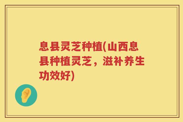 息县灵芝种植(山西息县种植灵芝，滋补养生功效好)