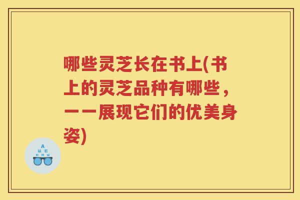 哪些灵芝长在书上(书上的灵芝品种有哪些,一一展现它们的优美身姿) 哪些灵芝长在书上(书上的灵芝品种有哪些,一一展现它们的优美身姿)