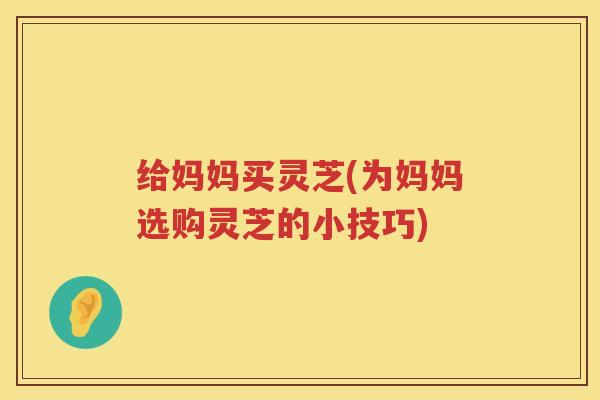 给妈妈买灵芝(为妈妈选购灵芝的小技巧)