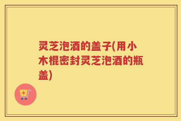 灵芝泡酒的盖子(用小木棍密封灵芝泡酒的瓶盖)