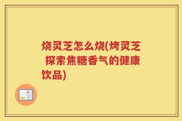 烧灵芝怎么烧(烤灵芝 探索焦糖香气的健康饮品)