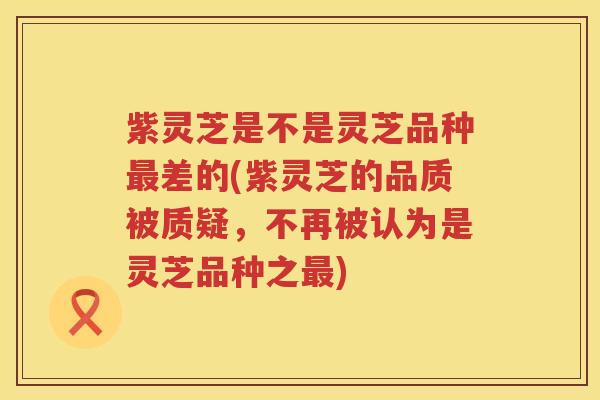 紫灵芝是不是灵芝品种差的(紫灵芝的品质被质疑，不再被认为是灵芝品种之)