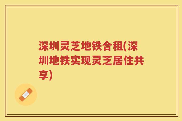 深圳灵芝地铁合租(深圳地铁实现灵芝居住共享)