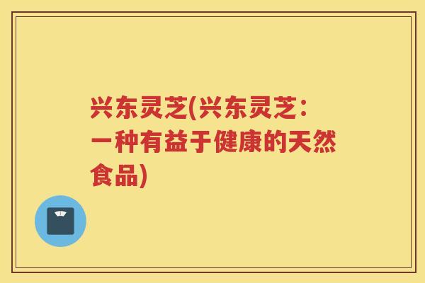 兴东灵芝(兴东灵芝:一种有益于健康的天然食品) 兴东灵芝(兴东灵芝:一种有益于健康的天然食品)