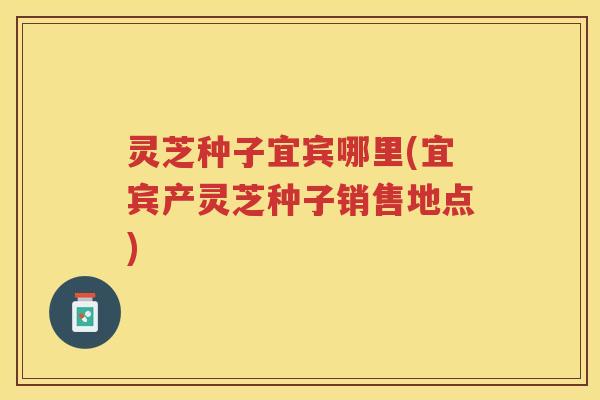 灵芝种子宜宾哪里(宜宾产灵芝种子销售地点)