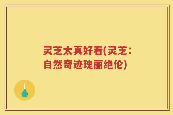 灵芝太真好看(灵芝：自然奇迹瑰丽绝伦)