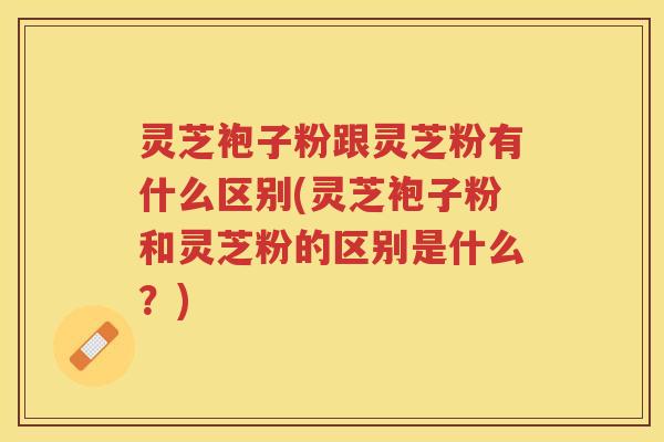 灵芝袍子粉跟灵芝粉有什么区别(灵芝袍子粉和灵芝粉的区别是什么?) 灵芝袍子粉跟灵芝粉有什么区别(灵芝袍子粉和灵芝粉的区别是什么?)