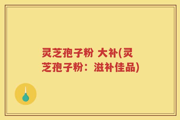 灵芝孢子粉 大补(灵芝孢子粉：滋补佳品)