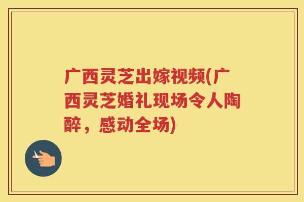 广西灵芝出嫁视频(广西灵芝婚礼现场令人陶醉，感动全场)