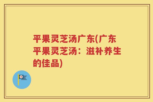 平果灵芝汤广东(广东平果灵芝汤：滋补养生的佳品)
