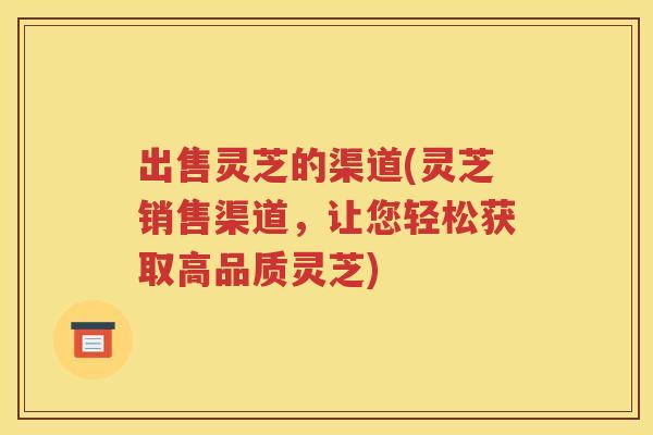 出售灵芝的渠道(灵芝销售渠道，让您轻松获取高品质灵芝)