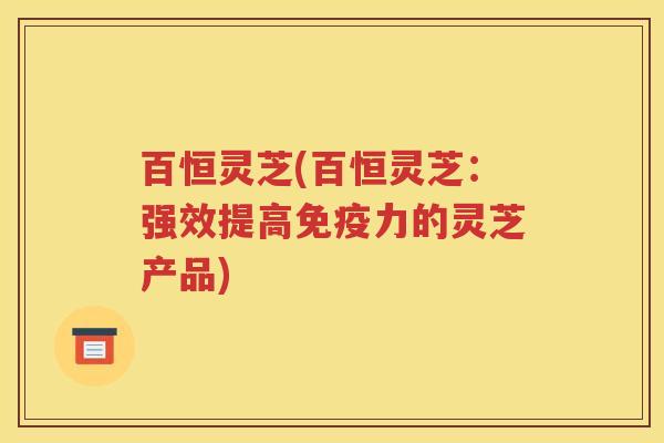 百恒灵芝(百恒灵芝：强效提高免疫力的灵芝产品)