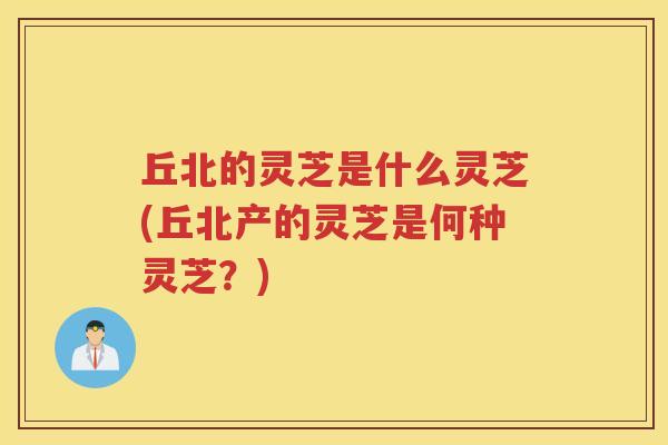 丘北的灵芝是什么灵芝(丘北产的灵芝是何种灵芝？)