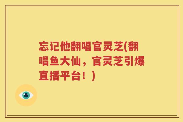 忘记他翻唱官灵芝(翻唱鱼大仙，官灵芝引爆直播平台！)