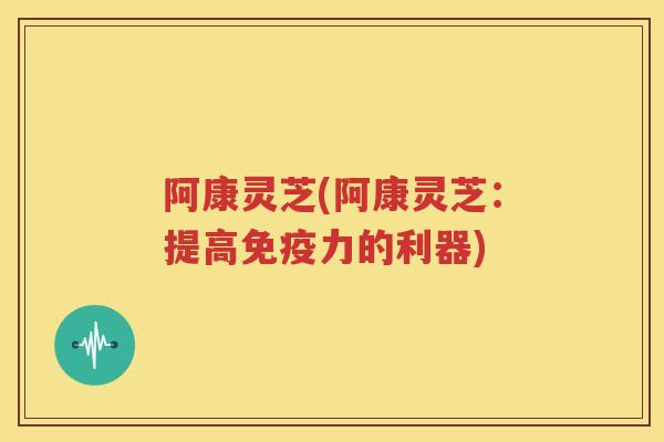 阿康灵芝(阿康灵芝：提高免疫力的利器)