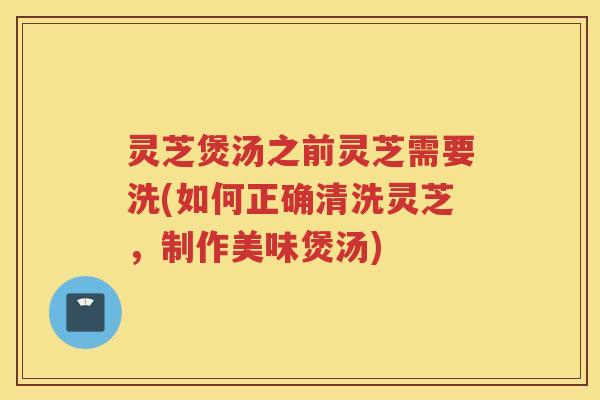 灵芝煲汤之前灵芝需要洗(如何正确清洗灵芝，制作美味煲汤)