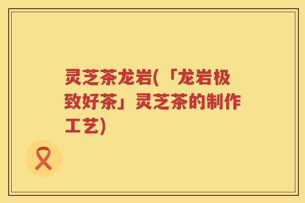 灵芝茶龙岩(「龙岩极致好茶」灵芝茶的制作工艺)