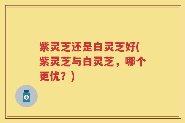 紫灵芝还是白灵芝好(紫灵芝与白灵芝，哪个更优？)