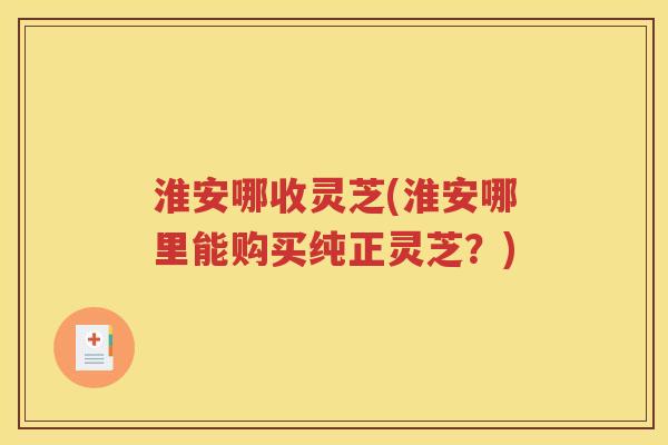 淮安哪收灵芝(淮安哪里能购买纯正灵芝?) 淮安哪收灵芝(淮安哪里能购买纯正灵芝?)
