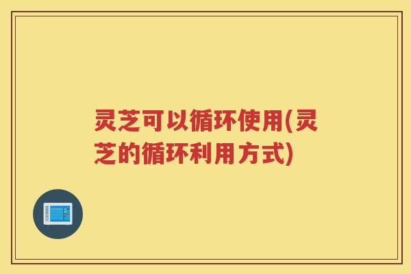 灵芝可以循环使用(灵芝的循环利用方式)