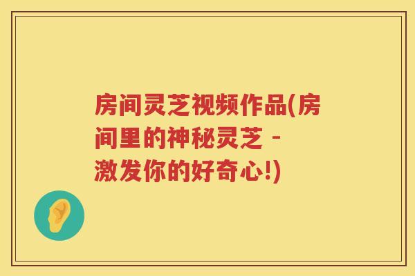 房间灵芝视频作品(房间里的神秘灵芝 - 激发你的好奇心!) 房间灵芝视频作品(房间里的神秘灵芝 - 激发你的好奇心!)