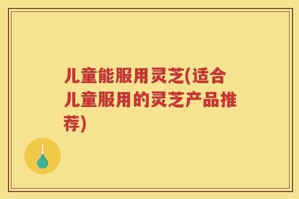 儿童能服用灵芝(适合儿童服用的灵芝产品推荐)
