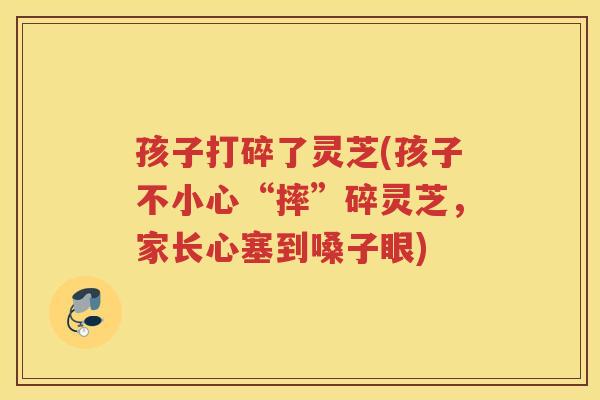 孩子打碎了灵芝(孩子不小心“摔”碎灵芝，家长心塞到嗓子眼)