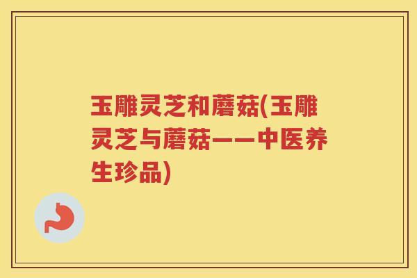 玉雕灵芝和蘑菇(玉雕灵芝与蘑菇——中医养生珍品)