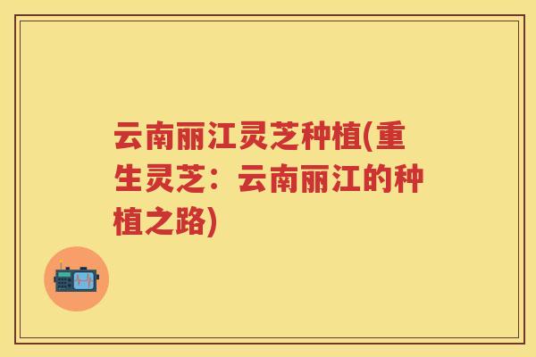 云南丽江灵芝种植(重生灵芝:云南丽江的种植之路) 云南丽江灵芝种植(重生灵芝:云南丽江的种植之路)