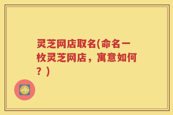 灵芝网店取名(命名一枚灵芝网店,寓意如何?) 灵芝网店取名(命名一枚灵芝网店,寓意如何?)