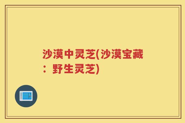沙漠中灵芝(沙漠宝藏：野生灵芝)