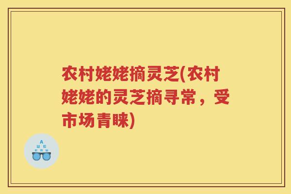 农村姥姥摘灵芝(农村姥姥的灵芝摘寻常，受市场青睐)
