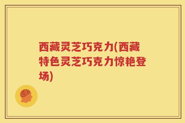 西藏灵芝巧克力(西藏特色灵芝巧克力惊艳登场)