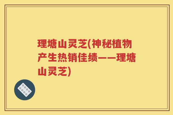 理塘山灵芝(神秘植物产生热销佳绩——理塘山灵芝)