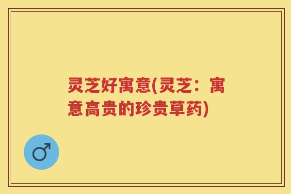 灵芝好寓意(灵芝：寓意高贵的珍贵草药)
