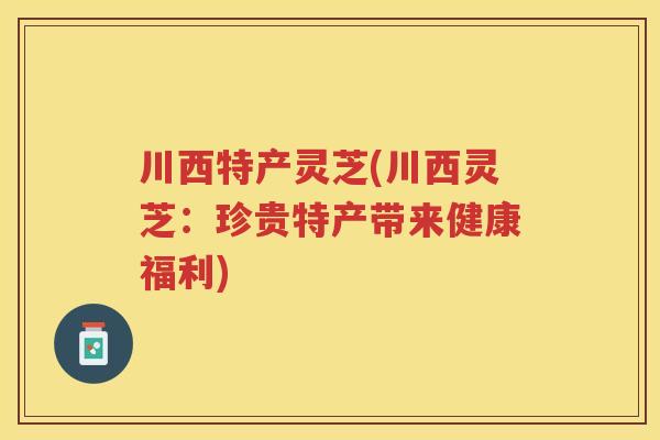 川西特产灵芝(川西灵芝：珍贵特产带来健康福利)