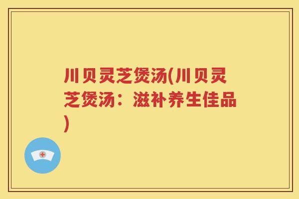 川贝灵芝煲汤(川贝灵芝煲汤:滋补养生佳品) 川贝灵芝煲汤(川贝灵芝煲汤:滋补养生佳品)