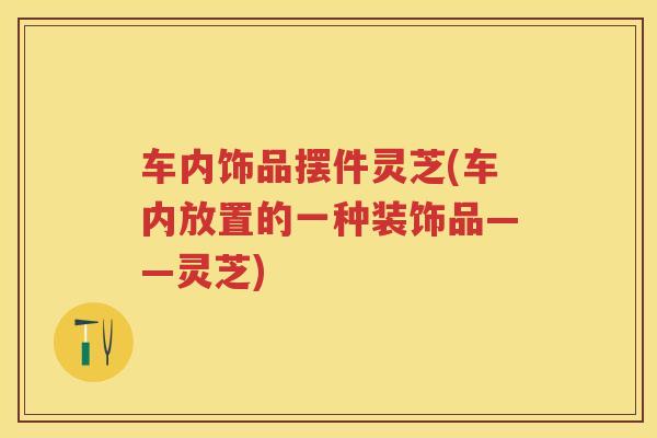 车内饰品摆件灵芝(车内放置的一种装饰品——灵芝)