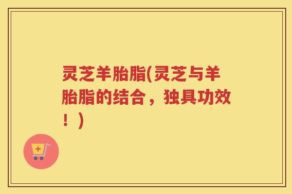 灵芝羊胎脂(灵芝与羊胎脂的结合,独具功效!) 灵芝羊胎脂(灵芝与羊胎脂的结合,独具功效!)