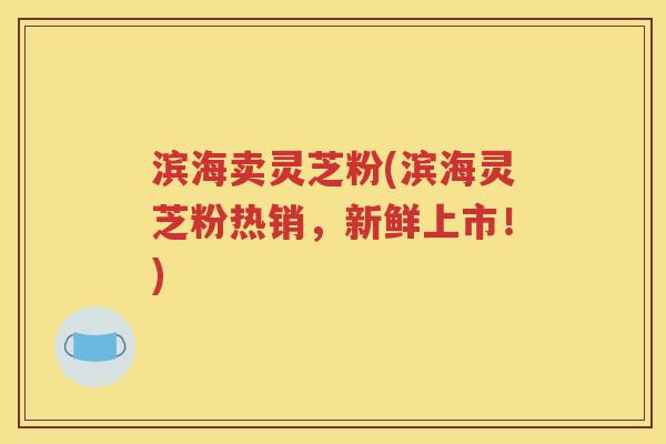 滨海卖灵芝粉(滨海灵芝粉热销，新鲜上市！)