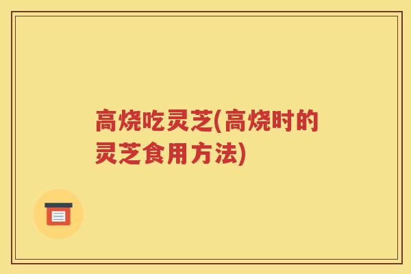 高烧吃灵芝(高烧时的灵芝食用方法)